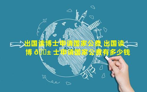 出国读博士申请国家公费 出国读博 🐱 士申请国家公费有多少钱